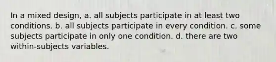 In a mixed design, a. all subjects participate in at least two conditions. b. all subjects participate in every condition. c. some subjects participate in only one condition. d. there are two within-subjects variables.