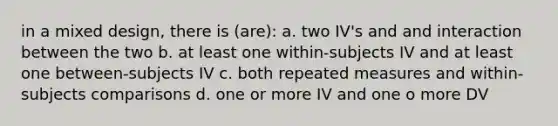 in a mixed design, there is (are): a. two IV's and and interaction between the two b. at least one within-subjects IV and at least one between-subjects IV c. both repeated measures and within-subjects comparisons d. one or more IV and one o more DV