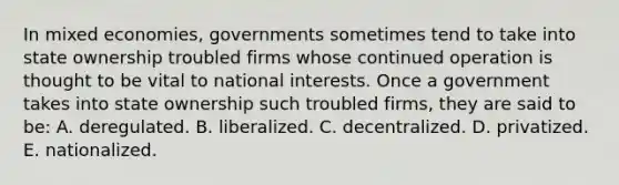 In mixed economies, governments sometimes tend to take into state ownership troubled firms whose continued operation is thought to be vital to national interests. Once a government takes into state ownership such troubled firms, they are said to be: A. deregulated. B. liberalized. C. decentralized. D. privatized. E. nationalized.