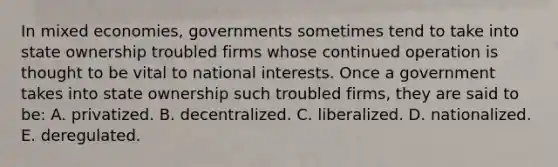 In mixed economies, governments sometimes tend to take into state ownership troubled firms whose continued operation is thought to be vital to national interests. Once a government takes into state ownership such troubled firms, they are said to be: A. privatized. B. decentralized. C. liberalized. D. nationalized. E. deregulated.