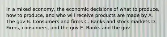 In a mixed economy, the economic decisions of what to produce, how to produce, and who will receive products are made by A. The gov B. Consumers and firms C. Banks and stock markets D. Firms, consumers, and the gov E. Banks and the gov