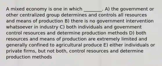 A mixed economy is one in which ________. A) the government or other centralized group determines and controls all resources and means of production B) there is no government intervention whatsoever in industry C) both individuals and government control resources and determine production methods D) both resources and means of production are extremely limited and generally confined to agricultural produce E) either individuals or private firms, but not both, control resources and determine production methods