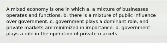 A mixed economy is one in which a. a mixture of businesses operates and functions. b. there is a mixture of public influence over government. c. government plays a dominant role, and private markets are minimized in importance. d. government plays a role in the operation of private markets.