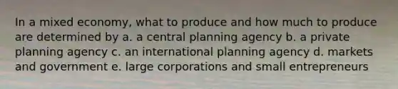 In a mixed economy, what to produce and how much to produce are determined by a. a central planning agency b. a private planning agency c. an international planning agency d. markets and government e. large corporations and small entrepreneurs