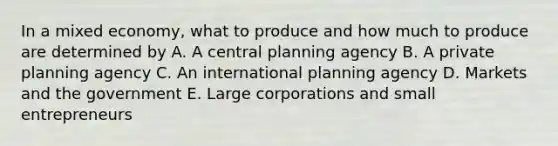 In a mixed economy, what to produce and how much to produce are determined by A. A central planning agency B. A private planning agency C. An international planning agency D. Markets and the government E. Large corporations and small entrepreneurs