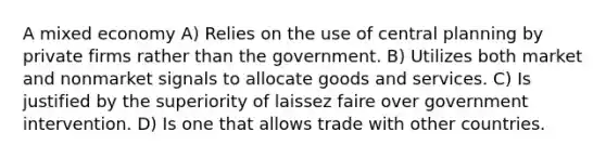 A mixed economy A) Relies on the use of central planning by private firms rather than the government. B) Utilizes both market and nonmarket signals to allocate goods and services. C) Is justified by the superiority of laissez faire over government intervention. D) Is one that allows trade with other countries.