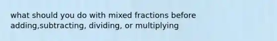 what should you do with mixed fractions before adding,subtracting, dividing, or multiplying