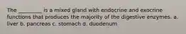 The _________ is a mixed gland with endocrine and exocrine functions that produces the majority of the digestive enzymes. a. liver b. pancreas c. stomach d. duodenum