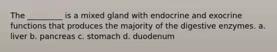 The _________ is a mixed gland with endocrine and exocrine functions that produces the majority of the <a href='https://www.questionai.com/knowledge/kK14poSlmL-digestive-enzymes' class='anchor-knowledge'>digestive enzymes</a>. a. liver b. pancreas c. stomach d. duodenum