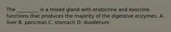 The _________ is a mixed gland with endocrine and exocrine functions that produces the majority of the digestive enzymes. A. liver B. pancreas C. stomach D. duodenum