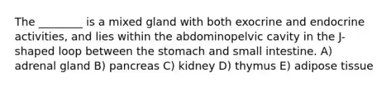 The ________ is a mixed gland with both exocrine and endocrine activities, and lies within the abdominopelvic cavity in the J-shaped loop between <a href='https://www.questionai.com/knowledge/kLccSGjkt8-the-stomach' class='anchor-knowledge'>the stomach</a> and small intestine. A) adrenal gland B) pancreas C) kidney D) thymus E) adipose tissue