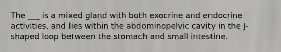 The ___ is a mixed gland with both exocrine and endocrine activities, and lies within the abdominopelvic cavity in the J-shaped loop between the stomach and small intestine.