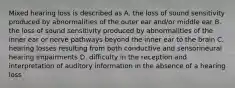 Mixed hearing loss is described as A. the loss of sound sensitivity produced by abnormalities of the outer ear and/or middle ear B. the loss of sound sensitivity produced by abnormalities of the inner ear or nerve pathways beyond the inner ear to the brain C. hearing losses resulting from both conductive and sensorineural hearing impairments D. difficulty in the reception and interpretation of auditory information in the absence of a hearing loss