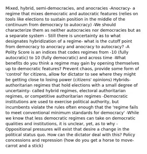 Mixed, hybrid, semi-democracies, and anocracies -Anocracy- a regime that mixes democratic and autocratic features (relies on tools like elections to sustain position in the middle of the continuum from democracy to autocracy) -We should characterize them as neither autocracies nor democracies but as a separate system - Still there is uncertainty as to what designates hybridization of a regime- what is the cutoff point from democracy to anocracy and anocracy to autocracy? -A Polity Score is an indices that codes regimes from -10 (fully autocratic) to 10 (fully democratic) and across time -What benefits do you think a regime may gain by opening themselves up to democratic features? Prevent chaos, provide some form of 'control' for citizens, allow for dictator to see where they might be getting close to losing power (citizens' opinions) Hybrids- authoritarian regimes that hold elections with a small degree of uncertainty- called hybrid regimes, electoral authoritarian regimes, or competitive authoritarian regimes -Democratic institutions are used to exercise political authority, but incumbents violate the rules often enough that the 'regime fails to meet conventional minimum standards for democracy' -While we know that less democratic regimes can take on democratic qualities and institutions, it is unclear, yet, as to why -Oppositional pressures will exist that desire a change in the political status quo. How can the dictator deal with this? Policy concessions and repression (how do you get a horse to move- carrot and a stick)