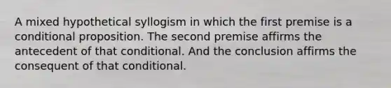 A mixed hypothetical syllogism in which the first premise is a conditional proposition. The second premise affirms the antecedent of that conditional. And the conclusion affirms the consequent of that conditional.