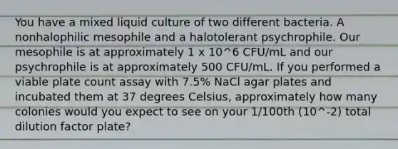 You have a mixed liquid culture of two different bacteria. A nonhalophilic mesophile and a halotolerant psychrophile. Our mesophile is at approximately 1 x 10^6 CFU/mL and our psychrophile is at approximately 500 CFU/mL. If you performed a viable plate count assay with 7.5% NaCl agar plates and incubated them at 37 degrees Celsius, approximately how many colonies would you expect to see on your 1/100th (10^-2) total dilution factor plate?