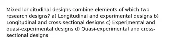 Mixed longitudinal designs combine elements of which two research designs? a) Longitudinal and experimental designs b) Longitudinal and cross-sectional designs c) Experimental and quasi-experimental designs d) Quasi-experimental and cross-sectional designs