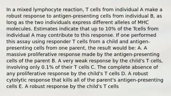 In a mixed lymphocyte reaction, T cells from individual A make a robust response to antigen-presenting cells from individual B, as long as the two individuals express different alleles of MHC molecules. Estimates indicate that up to 10% of the Tcells from individual A may contribute to this response. If one performed this assay using responder T cells from a child and antigen-presenting cells from one parent, the result would be: A. A massive proliferative response made by the antigen-presenting cells of the parent B. A very weak response by the child's T cells, involving only 0.1% of their T cells C. The complete absence of any proliferative response by the child's T cells D. A robust cytolytic response that kills all of the parent's antigen-presenting cells E. A robust response by the child's T cells