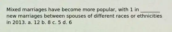 Mixed marriages have become more popular, with 1 in ________ new marriages between spouses of different races or ethnicities in 2013. a. 12 b. 8 c. 5 d. 6