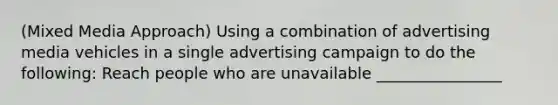 (Mixed Media Approach) Using a combination of advertising media vehicles in a single advertising campaign to do the following: Reach people who are unavailable ________________