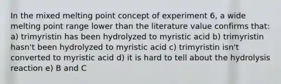 In the mixed melting point concept of experiment 6, a wide melting point range lower than the literature value confirms that: a) trimyristin has been hydrolyzed to myristic acid b) trimyristin hasn't been hydrolyzed to myristic acid c) trimyristin isn't converted to myristic acid d) it is hard to tell about the hydrolysis reaction e) B and C