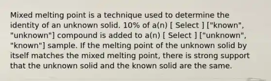 Mixed melting point is a technique used to determine the identity of an unknown solid. 10% of a(n) [ Select ] ["known", "unknown"] compound is added to a(n) [ Select ] ["unknown", "known"] sample. If the melting point of the unknown solid by itself matches the mixed melting point, there is strong support that the unknown solid and the known solid are the same.