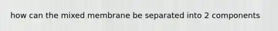 how can the mixed membrane be separated into 2 components