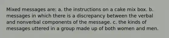 Mixed messages are: a. the instructions on a cake mix box. b. messages in which there is a discrepancy between the verbal and nonverbal components of the message. c. the kinds of messages uttered in a group made up of both women and men.