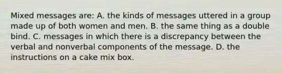 Mixed messages are: A. the kinds of messages uttered in a group made up of both women and men. B. the same thing as a double bind. C. messages in which there is a discrepancy between the verbal and nonverbal components of the message. D. the instructions on a cake mix box.