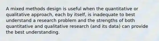 A mixed methods design is useful when the quantitative or qualitative approach, each by itself, is inadequate to best understand a research problem and the strengths of both quantitative and qualitative research (and its data) can provide the best understanding.