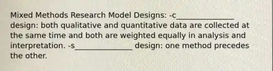 Mixed Methods Research Model Designs: -c_______________ design: both qualitative and quantitative data are collected at the same time and both are weighted equally in analysis and interpretation. -s_______________ design: one method precedes the other.