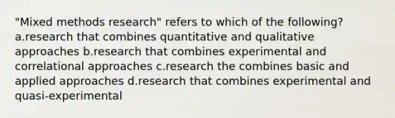 "Mixed methods research" refers to which of the following? a.research that combines quantitative and qualitative approaches b.research that combines experimental and correlational approaches c.research the combines basic and applied approaches d.research that combines experimental and quasi-experimental