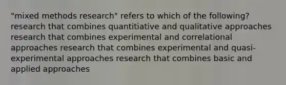 "mixed methods research" refers to which of the following? research that combines quantitiative and qualitative approaches research that combines experimental and correlational approaches research that combines experimental and quasi-experimental approaches research that combines basic and applied approaches