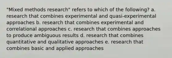 "Mixed methods research" refers to which of the following? a. research that combines experimental and quasi-experimental approaches b. research that combines experimental and correlational approaches c. research that combines approaches to produce ambiguous results d. research that combines quantitative and qualitative approaches e. research that combines basic and applied approaches