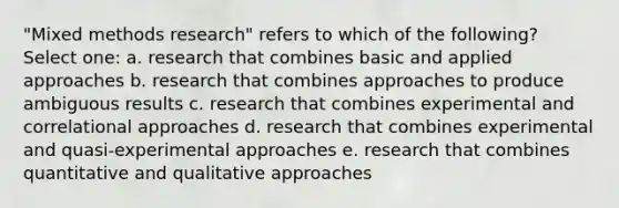 "Mixed methods research" refers to which of the following? Select one: a. research that combines basic and applied approaches b. research that combines approaches to produce ambiguous results c. research that combines experimental and correlational approaches d. research that combines experimental and quasi-experimental approaches e. research that combines quantitative and qualitative approaches