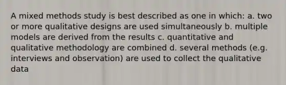 A mixed methods study is best described as one in which: a. two or more qualitative designs are used simultaneously b. multiple models are derived from the results c. quantitative and qualitative methodology are combined d. several methods (e.g. interviews and observation) are used to collect the qualitative data