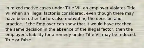 In mixed motive cases under Title VII, an employer violates Title VII when an illegal factor is considered, even though there may have been other factors also motivating the decision and practice. If the Employer can show that it would have reached the same decision in the absence of the illegal factor, then the employer's liability for a remedy under Title VII may be reduced. True or False