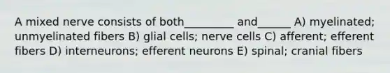 A mixed nerve consists of both_________ and______ A) myelinated; unmyelinated fibers B) glial cells; nerve cells C) afferent; efferent fibers D) interneurons; efferent neurons E) spinal; cranial fibers