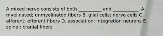 A mixed nerve consists of both __________ and ___________. A. myelinated; unmyelinated fibers B. glial cells; nerve cells C. afferent; efferent fibers D. association; integration neurons E. spinal; cranial fibers