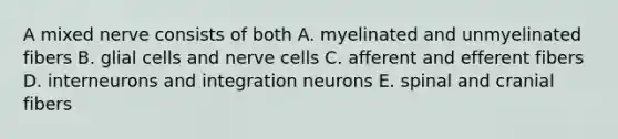 A mixed nerve consists of both A. myelinated and unmyelinated fibers B. glial cells and nerve cells C. afferent and efferent fibers D. interneurons and integration neurons E. spinal and cranial fibers