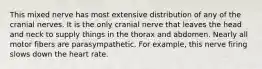 This mixed nerve has most extensive distribution of any of the cranial nerves. It is the only cranial nerve that leaves the head and neck to supply things in the thorax and abdomen. Nearly all motor fibers are parasympathetic. For example, this nerve firing slows down the heart rate.