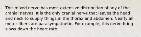 This mixed nerve has most extensive distribution of any of the cranial nerves. It is the only cranial nerve that leaves the head and neck to supply things in the thorax and abdomen. Nearly all motor fibers are parasympathetic. For example, this nerve firing slows down the heart rate.