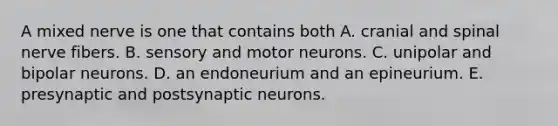 A mixed nerve is one that contains both A. cranial and spinal nerve fibers. B. sensory and motor neurons. C. unipolar and bipolar neurons. D. an endoneurium and an epineurium. E. presynaptic and postsynaptic neurons.