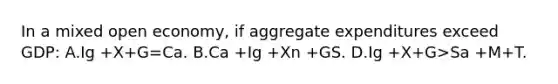 In a mixed open economy, if aggregate expenditures exceed GDP: A.Ig +X+G=Ca. B.Ca +Ig +Xn +G S. D.Ig +X+G>Sa +M+T.