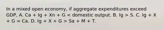 In a mixed open economy, if aggregate expenditures exceed GDP, A. Ca + Ig + Xn + G S. C. Ig + X + G = Ca. D. Ig + X + G > Sa + M + T.