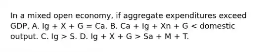 In a mixed open economy, if aggregate expenditures exceed GDP, A. Ig + X + G = Ca. B. Ca + Ig + Xn + G S. D. Ig + X + G > Sa + M + T.