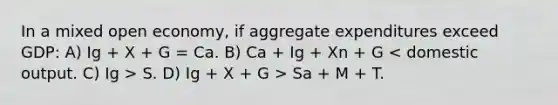 In a mixed open economy, if aggregate expenditures exceed GDP: A) Ig + X + G = Ca. B) Ca + Ig + Xn + G S. D) Ig + X + G > Sa + M + T.