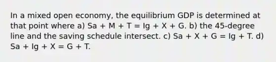 In a mixed open economy, the equilibrium GDP is determined at that point where a) Sa + M + T = Ig + X + G. b) the 45-degree line and the saving schedule intersect. c) Sa + X + G = Ig + T. d) Sa + Ig + X = G + T.