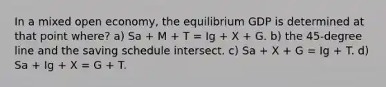 In a mixed open economy, the equilibrium GDP is determined at that point where? a) Sa + M + T = Ig + X + G. b) the 45-degree line and the saving schedule intersect. c) Sa + X + G = Ig + T. d) Sa + Ig + X = G + T.