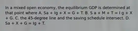 In a mixed open economy, the equilibrium GDP is determined at that point where A. Sa + Ig + X = G + T. B. S a + M + T = I g + X + G. C. the 45-degree line and the saving schedule intersect. D. Sa + X + G = Ig + T.